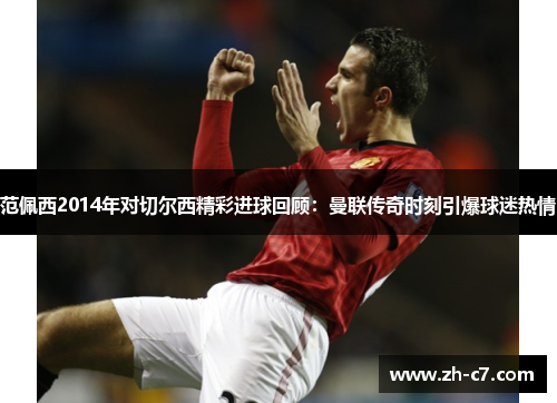 范佩西2014年对切尔西精彩进球回顾：曼联传奇时刻引爆球迷热情