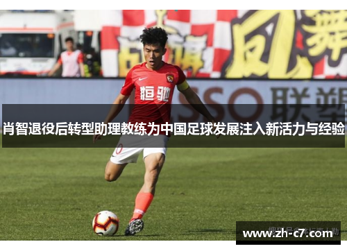 肖智退役后转型助理教练为中国足球发展注入新活力与经验